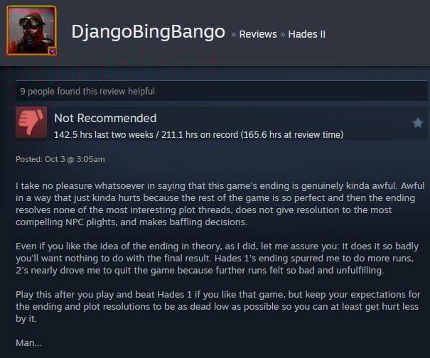 A Steam user review reads:"I take no pleasure whatsoever in saying that this game's ending is genuinely kinda awful. Awful in a way that just kinda hurts because the rest of the game is so perfect and then the ending resolves none of the most interesting plot threads, does not give resolution to the most compelling NPC plights, and makes baffling decisions.  Even if you like the idea of the ending in theory, as I did, let me assure you: It does it so badly you'll want nothing to do with the final result. Hades 1's ending spurred me to do more runs, 2's nearly drove me to quit the game because further runs felt so bad and unfulfilling.  Play this after you play and beat Hades 1 if you like that game, but keep your expectations for the ending and plot resolutions to be as dead low as possible so you can at least get hurt less by it.  Man... "